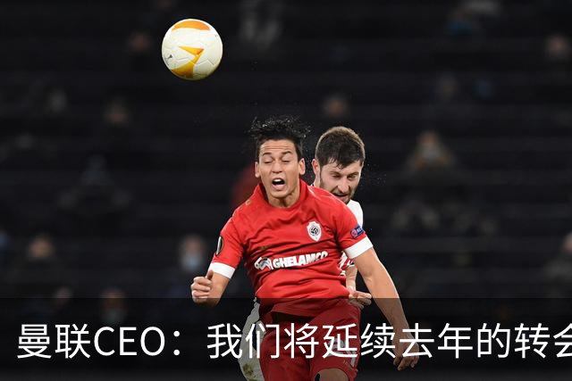 曼联CEO：我们将延续去年的转会策略，买对球队未来正确的人